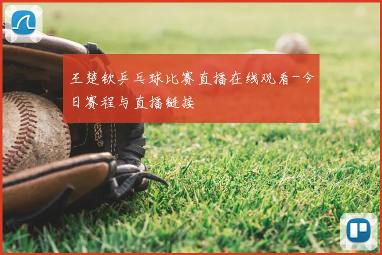 王楚钦乒乓球比赛直播在线观看-今日赛程与直播链接