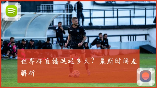 世界杯直播延迟多久？最新时间差解析