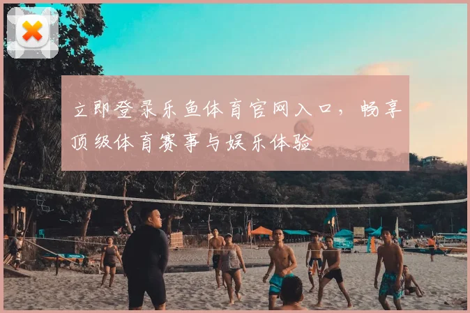 立即登录乐鱼体育官网入口，畅享顶级体育赛事与娱乐体验