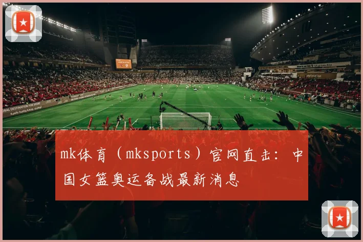 mk体育（mksports）官网直击：中国女篮奥运备战最新消息