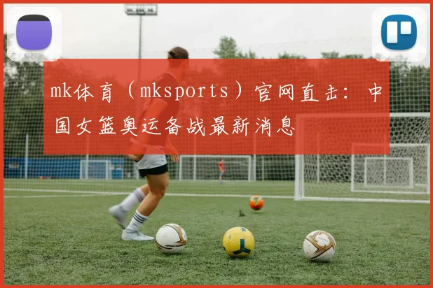 mk体育（mksports）官网直击：中国女篮奥运备战最新消息