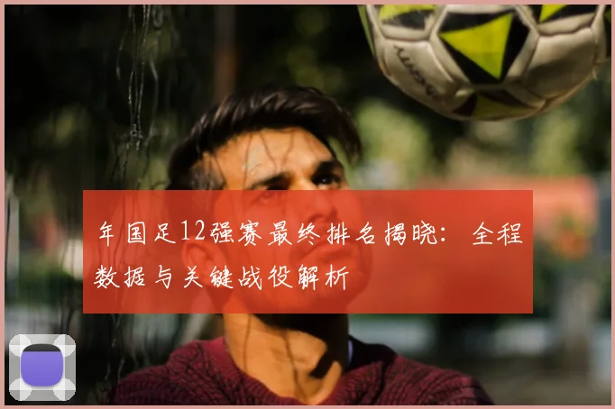 年国足12强赛最终排名揭晓：全程数据与关键战役解析