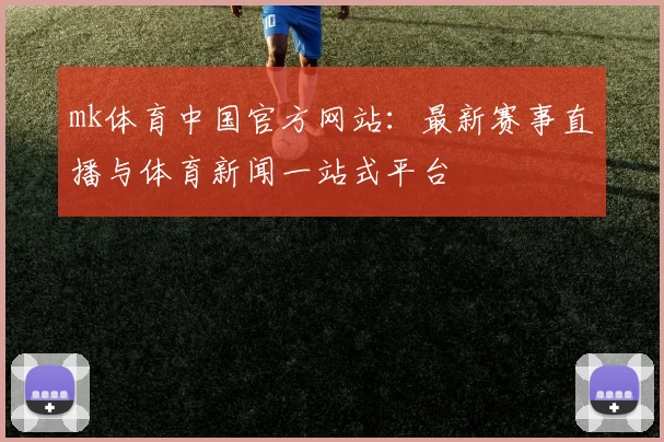 mk体育中国官方网站：最新赛事直播与体育新闻一站式平台