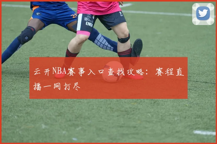 云开NBA赛事入口查找攻略：赛程直播一网打尽