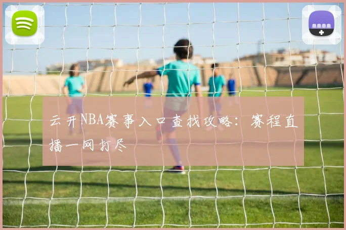 云开NBA赛事入口查找攻略：赛程直播一网打尽